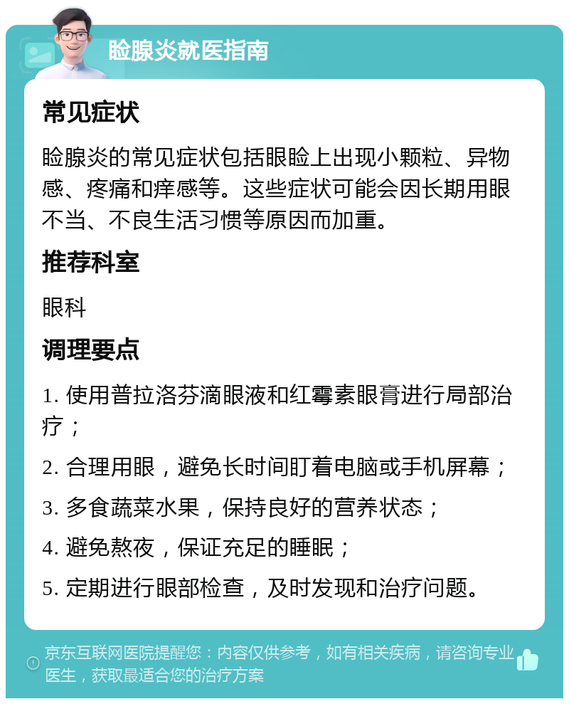 睑腺炎就医指南 常见症状 睑腺炎的常见症状包括眼睑上出现小颗粒、异物感、疼痛和痒感等。这些症状可能会因长期用眼不当、不良生活习惯等原因而加重。 推荐科室 眼科 调理要点 1. 使用普拉洛芬滴眼液和红霉素眼膏进行局部治疗； 2. 合理用眼，避免长时间盯着电脑或手机屏幕； 3. 多食蔬菜水果，保持良好的营养状态； 4. 避免熬夜，保证充足的睡眠； 5. 定期进行眼部检查，及时发现和治疗问题。