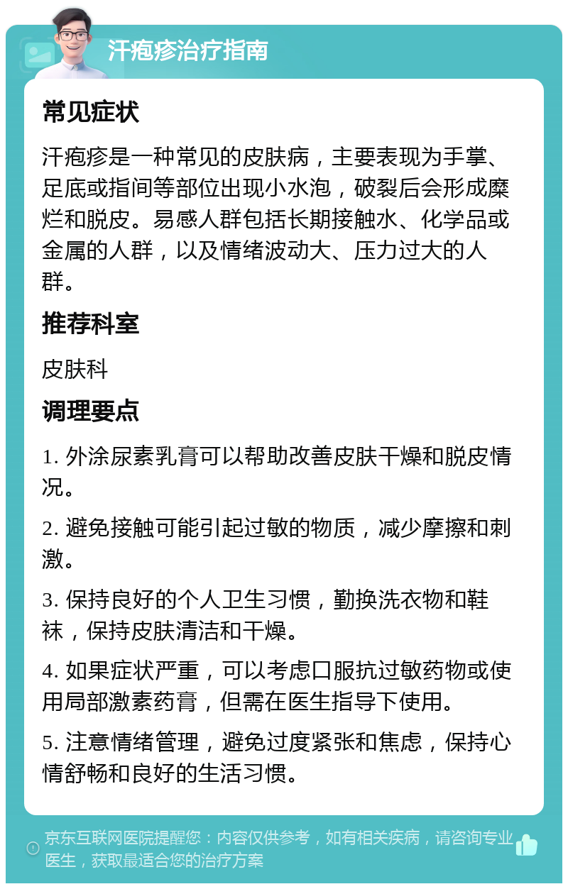 汗疱疹治疗指南 常见症状 汗疱疹是一种常见的皮肤病，主要表现为手掌、足底或指间等部位出现小水泡，破裂后会形成糜烂和脱皮。易感人群包括长期接触水、化学品或金属的人群，以及情绪波动大、压力过大的人群。 推荐科室 皮肤科 调理要点 1. 外涂尿素乳膏可以帮助改善皮肤干燥和脱皮情况。 2. 避免接触可能引起过敏的物质，减少摩擦和刺激。 3. 保持良好的个人卫生习惯，勤换洗衣物和鞋袜，保持皮肤清洁和干燥。 4. 如果症状严重，可以考虑口服抗过敏药物或使用局部激素药膏，但需在医生指导下使用。 5. 注意情绪管理，避免过度紧张和焦虑，保持心情舒畅和良好的生活习惯。