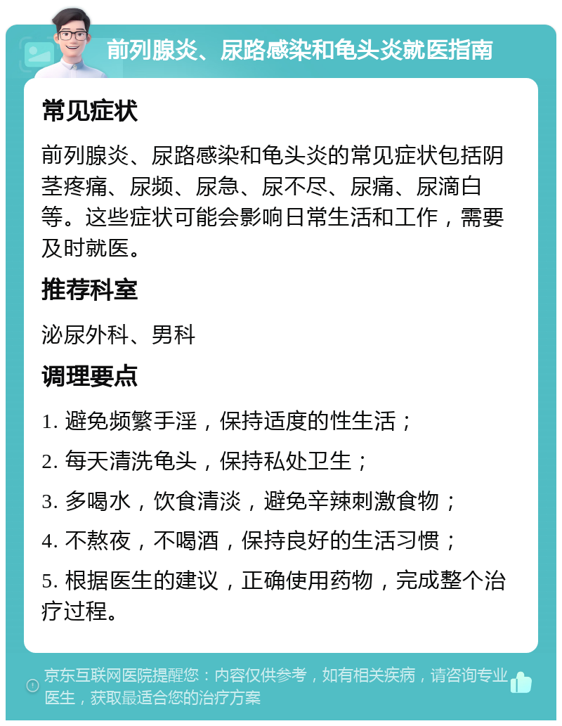 前列腺炎、尿路感染和龟头炎就医指南 常见症状 前列腺炎、尿路感染和龟头炎的常见症状包括阴茎疼痛、尿频、尿急、尿不尽、尿痛、尿滴白等。这些症状可能会影响日常生活和工作，需要及时就医。 推荐科室 泌尿外科、男科 调理要点 1. 避免频繁手淫，保持适度的性生活； 2. 每天清洗龟头，保持私处卫生； 3. 多喝水，饮食清淡，避免辛辣刺激食物； 4. 不熬夜，不喝酒，保持良好的生活习惯； 5. 根据医生的建议，正确使用药物，完成整个治疗过程。