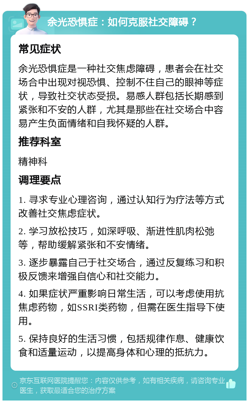 余光恐惧症：如何克服社交障碍？ 常见症状 余光恐惧症是一种社交焦虑障碍，患者会在社交场合中出现对视恐惧、控制不住自己的眼神等症状，导致社交状态受损。易感人群包括长期感到紧张和不安的人群，尤其是那些在社交场合中容易产生负面情绪和自我怀疑的人群。 推荐科室 精神科 调理要点 1. 寻求专业心理咨询，通过认知行为疗法等方式改善社交焦虑症状。 2. 学习放松技巧，如深呼吸、渐进性肌肉松弛等，帮助缓解紧张和不安情绪。 3. 逐步暴露自己于社交场合，通过反复练习和积极反馈来增强自信心和社交能力。 4. 如果症状严重影响日常生活，可以考虑使用抗焦虑药物，如SSRI类药物，但需在医生指导下使用。 5. 保持良好的生活习惯，包括规律作息、健康饮食和适量运动，以提高身体和心理的抵抗力。