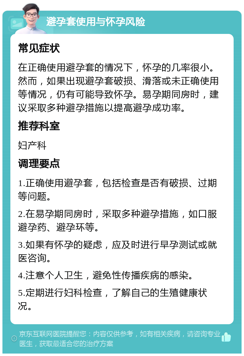 避孕套使用与怀孕风险 常见症状 在正确使用避孕套的情况下，怀孕的几率很小。然而，如果出现避孕套破损、滑落或未正确使用等情况，仍有可能导致怀孕。易孕期同房时，建议采取多种避孕措施以提高避孕成功率。 推荐科室 妇产科 调理要点 1.正确使用避孕套，包括检查是否有破损、过期等问题。 2.在易孕期同房时，采取多种避孕措施，如口服避孕药、避孕环等。 3.如果有怀孕的疑虑，应及时进行早孕测试或就医咨询。 4.注意个人卫生，避免性传播疾病的感染。 5.定期进行妇科检查，了解自己的生殖健康状况。