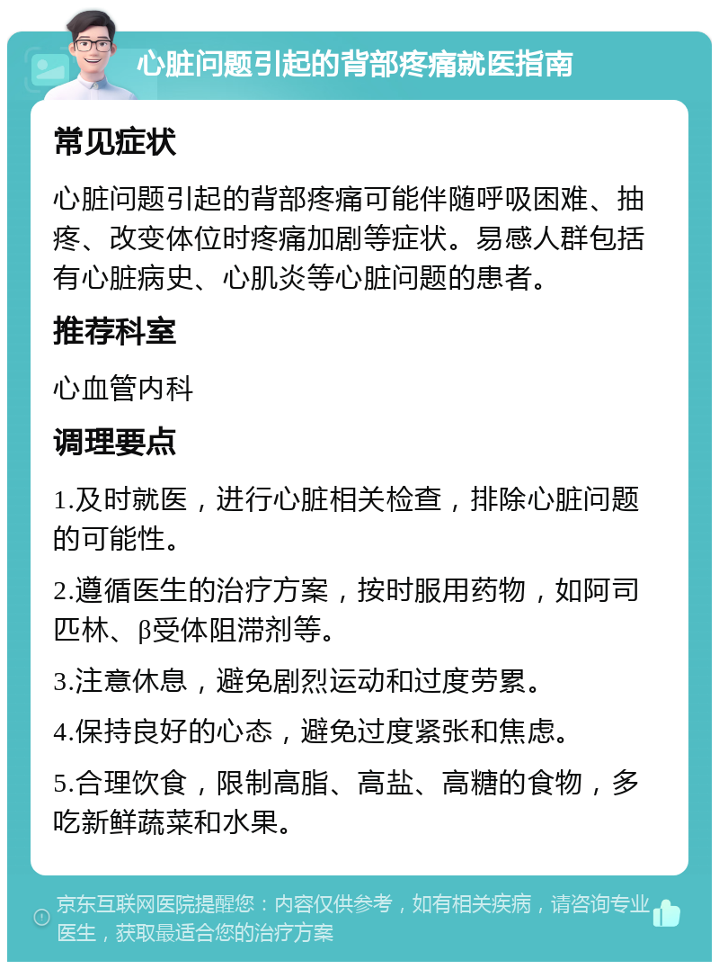 心脏问题引起的背部疼痛就医指南 常见症状 心脏问题引起的背部疼痛可能伴随呼吸困难、抽疼、改变体位时疼痛加剧等症状。易感人群包括有心脏病史、心肌炎等心脏问题的患者。 推荐科室 心血管内科 调理要点 1.及时就医，进行心脏相关检查，排除心脏问题的可能性。 2.遵循医生的治疗方案，按时服用药物，如阿司匹林、β受体阻滞剂等。 3.注意休息，避免剧烈运动和过度劳累。 4.保持良好的心态，避免过度紧张和焦虑。 5.合理饮食，限制高脂、高盐、高糖的食物，多吃新鲜蔬菜和水果。