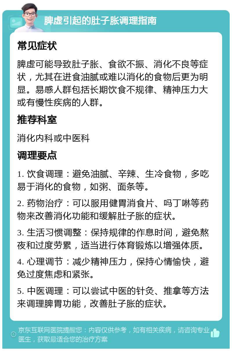 脾虚引起的肚子胀调理指南 常见症状 脾虚可能导致肚子胀、食欲不振、消化不良等症状，尤其在进食油腻或难以消化的食物后更为明显。易感人群包括长期饮食不规律、精神压力大或有慢性疾病的人群。 推荐科室 消化内科或中医科 调理要点 1. 饮食调理：避免油腻、辛辣、生冷食物，多吃易于消化的食物，如粥、面条等。 2. 药物治疗：可以服用健胃消食片、吗丁啉等药物来改善消化功能和缓解肚子胀的症状。 3. 生活习惯调整：保持规律的作息时间，避免熬夜和过度劳累，适当进行体育锻炼以增强体质。 4. 心理调节：减少精神压力，保持心情愉快，避免过度焦虑和紧张。 5. 中医调理：可以尝试中医的针灸、推拿等方法来调理脾胃功能，改善肚子胀的症状。