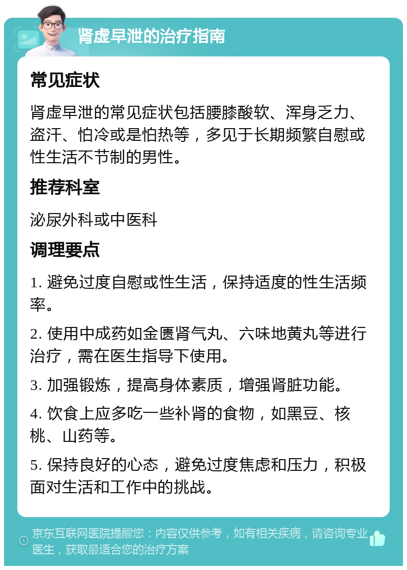 肾虚早泄的治疗指南 常见症状 肾虚早泄的常见症状包括腰膝酸软、浑身乏力、盗汗、怕冷或是怕热等，多见于长期频繁自慰或性生活不节制的男性。 推荐科室 泌尿外科或中医科 调理要点 1. 避免过度自慰或性生活，保持适度的性生活频率。 2. 使用中成药如金匮肾气丸、六味地黄丸等进行治疗，需在医生指导下使用。 3. 加强锻炼，提高身体素质，增强肾脏功能。 4. 饮食上应多吃一些补肾的食物，如黑豆、核桃、山药等。 5. 保持良好的心态，避免过度焦虑和压力，积极面对生活和工作中的挑战。