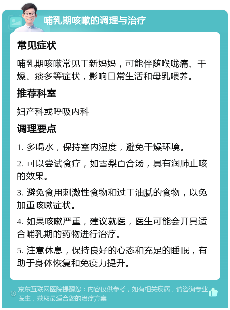 哺乳期咳嗽的调理与治疗 常见症状 哺乳期咳嗽常见于新妈妈，可能伴随喉咙痛、干燥、痰多等症状，影响日常生活和母乳喂养。 推荐科室 妇产科或呼吸内科 调理要点 1. 多喝水，保持室内湿度，避免干燥环境。 2. 可以尝试食疗，如雪梨百合汤，具有润肺止咳的效果。 3. 避免食用刺激性食物和过于油腻的食物，以免加重咳嗽症状。 4. 如果咳嗽严重，建议就医，医生可能会开具适合哺乳期的药物进行治疗。 5. 注意休息，保持良好的心态和充足的睡眠，有助于身体恢复和免疫力提升。