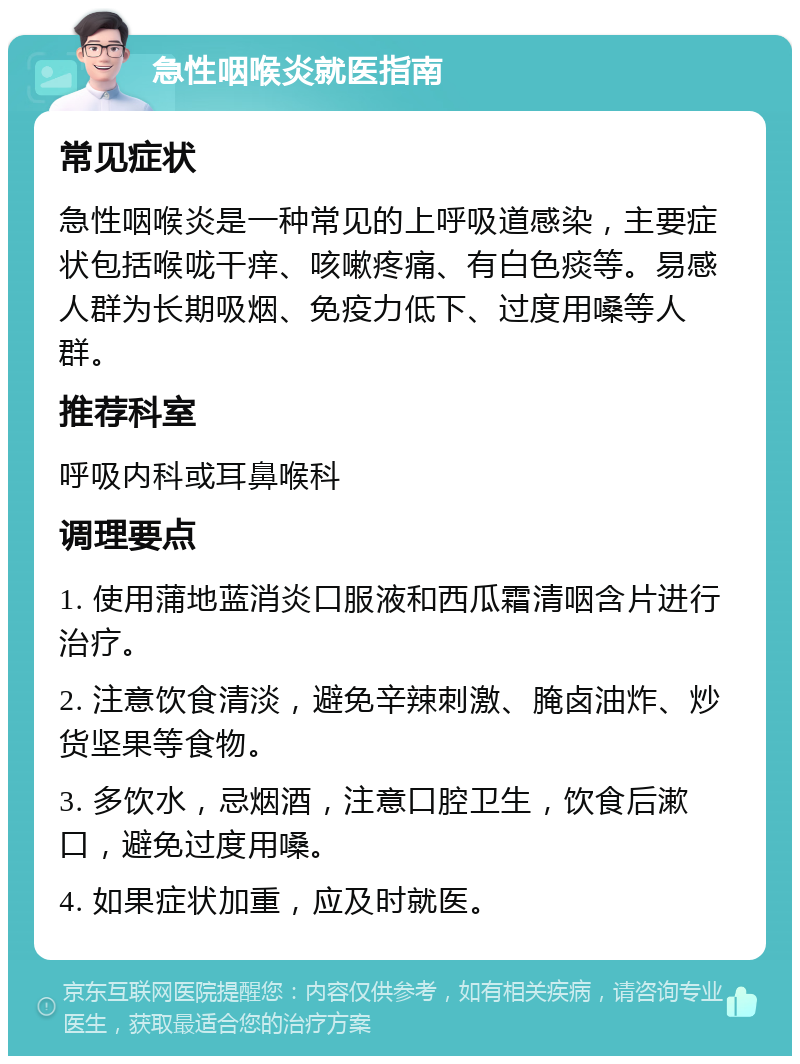 急性咽喉炎就医指南 常见症状 急性咽喉炎是一种常见的上呼吸道感染，主要症状包括喉咙干痒、咳嗽疼痛、有白色痰等。易感人群为长期吸烟、免疫力低下、过度用嗓等人群。 推荐科室 呼吸内科或耳鼻喉科 调理要点 1. 使用蒲地蓝消炎口服液和西瓜霜清咽含片进行治疗。 2. 注意饮食清淡，避免辛辣刺激、腌卤油炸、炒货坚果等食物。 3. 多饮水，忌烟酒，注意口腔卫生，饮食后漱口，避免过度用嗓。 4. 如果症状加重，应及时就医。