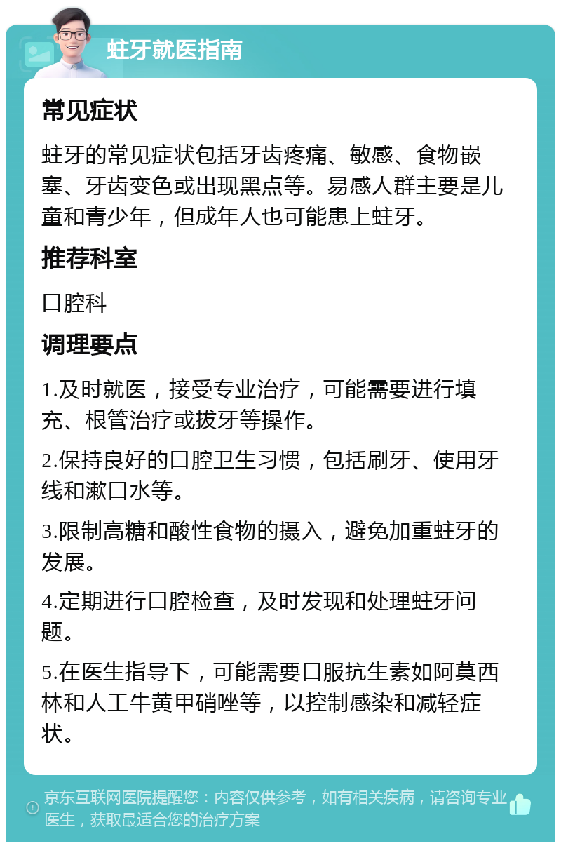 蛀牙就医指南 常见症状 蛀牙的常见症状包括牙齿疼痛、敏感、食物嵌塞、牙齿变色或出现黑点等。易感人群主要是儿童和青少年，但成年人也可能患上蛀牙。 推荐科室 口腔科 调理要点 1.及时就医，接受专业治疗，可能需要进行填充、根管治疗或拔牙等操作。 2.保持良好的口腔卫生习惯，包括刷牙、使用牙线和漱口水等。 3.限制高糖和酸性食物的摄入，避免加重蛀牙的发展。 4.定期进行口腔检查，及时发现和处理蛀牙问题。 5.在医生指导下，可能需要口服抗生素如阿莫西林和人工牛黄甲硝唑等，以控制感染和减轻症状。