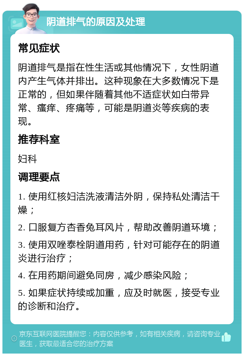 阴道排气的原因及处理 常见症状 阴道排气是指在性生活或其他情况下，女性阴道内产生气体并排出。这种现象在大多数情况下是正常的，但如果伴随着其他不适症状如白带异常、瘙痒、疼痛等，可能是阴道炎等疾病的表现。 推荐科室 妇科 调理要点 1. 使用红核妇洁洗液清洁外阴，保持私处清洁干燥； 2. 口服复方杏香兔耳风片，帮助改善阴道环境； 3. 使用双唑泰栓阴道用药，针对可能存在的阴道炎进行治疗； 4. 在用药期间避免同房，减少感染风险； 5. 如果症状持续或加重，应及时就医，接受专业的诊断和治疗。