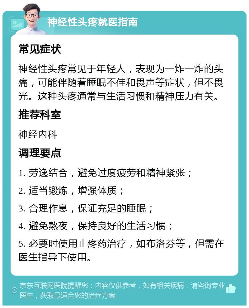 神经性头疼就医指南 常见症状 神经性头疼常见于年轻人，表现为一炸一炸的头痛，可能伴随着睡眠不佳和畏声等症状，但不畏光。这种头疼通常与生活习惯和精神压力有关。 推荐科室 神经内科 调理要点 1. 劳逸结合，避免过度疲劳和精神紧张； 2. 适当锻炼，增强体质； 3. 合理作息，保证充足的睡眠； 4. 避免熬夜，保持良好的生活习惯； 5. 必要时使用止疼药治疗，如布洛芬等，但需在医生指导下使用。