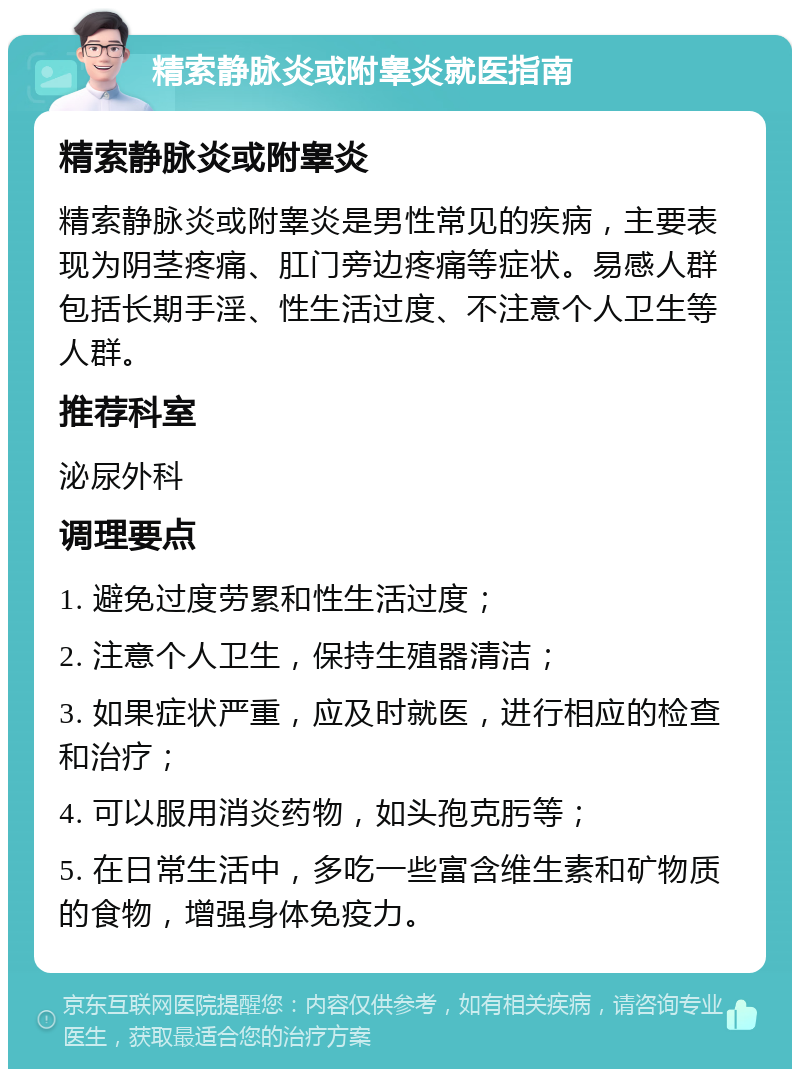 精索静脉炎或附睾炎就医指南 精索静脉炎或附睾炎 精索静脉炎或附睾炎是男性常见的疾病，主要表现为阴茎疼痛、肛门旁边疼痛等症状。易感人群包括长期手淫、性生活过度、不注意个人卫生等人群。 推荐科室 泌尿外科 调理要点 1. 避免过度劳累和性生活过度； 2. 注意个人卫生，保持生殖器清洁； 3. 如果症状严重，应及时就医，进行相应的检查和治疗； 4. 可以服用消炎药物，如头孢克肟等； 5. 在日常生活中，多吃一些富含维生素和矿物质的食物，增强身体免疫力。