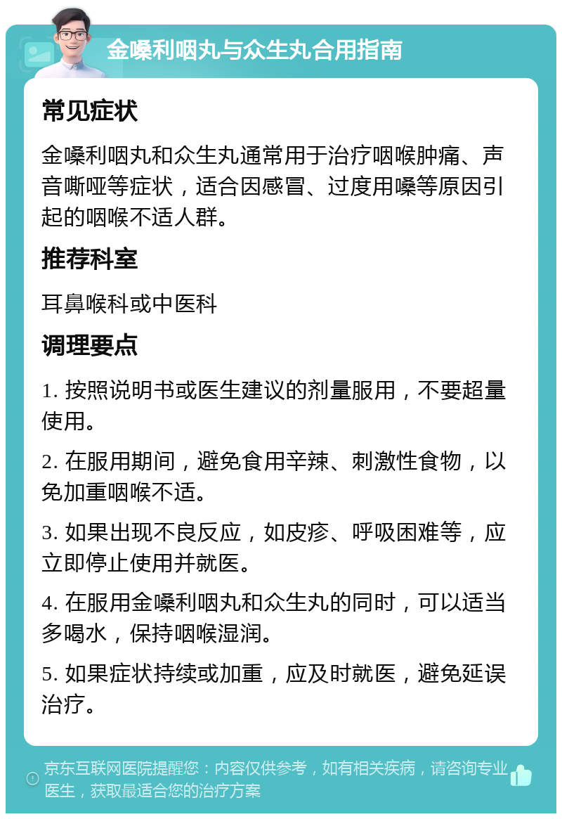 金嗓利咽丸与众生丸合用指南 常见症状 金嗓利咽丸和众生丸通常用于治疗咽喉肿痛、声音嘶哑等症状，适合因感冒、过度用嗓等原因引起的咽喉不适人群。 推荐科室 耳鼻喉科或中医科 调理要点 1. 按照说明书或医生建议的剂量服用，不要超量使用。 2. 在服用期间，避免食用辛辣、刺激性食物，以免加重咽喉不适。 3. 如果出现不良反应，如皮疹、呼吸困难等，应立即停止使用并就医。 4. 在服用金嗓利咽丸和众生丸的同时，可以适当多喝水，保持咽喉湿润。 5. 如果症状持续或加重，应及时就医，避免延误治疗。