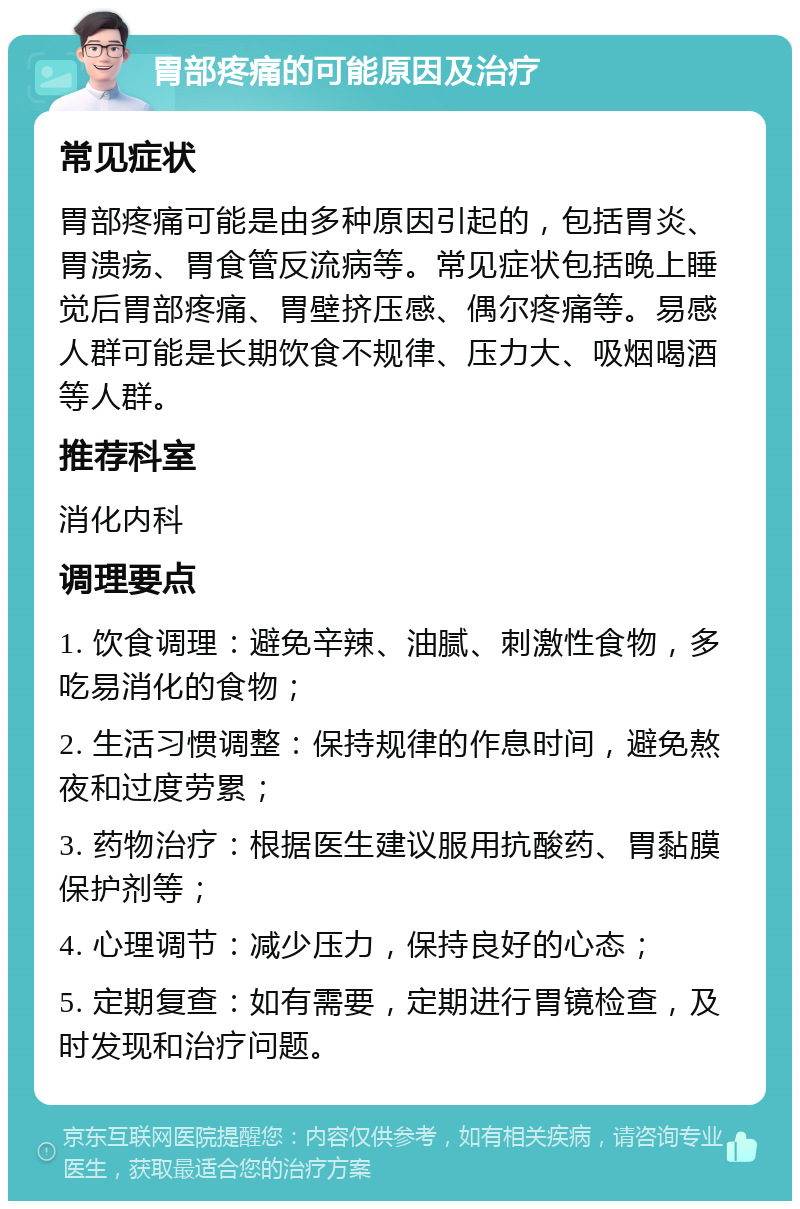 胃部疼痛的可能原因及治疗 常见症状 胃部疼痛可能是由多种原因引起的，包括胃炎、胃溃疡、胃食管反流病等。常见症状包括晚上睡觉后胃部疼痛、胃壁挤压感、偶尔疼痛等。易感人群可能是长期饮食不规律、压力大、吸烟喝酒等人群。 推荐科室 消化内科 调理要点 1. 饮食调理：避免辛辣、油腻、刺激性食物，多吃易消化的食物； 2. 生活习惯调整：保持规律的作息时间，避免熬夜和过度劳累； 3. 药物治疗：根据医生建议服用抗酸药、胃黏膜保护剂等； 4. 心理调节：减少压力，保持良好的心态； 5. 定期复查：如有需要，定期进行胃镜检查，及时发现和治疗问题。