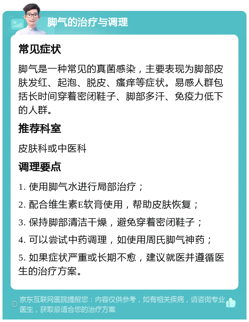 脚气的治疗与调理 常见症状 脚气是一种常见的真菌感染，主要表现为脚部皮肤发红、起泡、脱皮、瘙痒等症状。易感人群包括长时间穿着密闭鞋子、脚部多汗、免疫力低下的人群。 推荐科室 皮肤科或中医科 调理要点 1. 使用脚气水进行局部治疗； 2. 配合维生素E软膏使用，帮助皮肤恢复； 3. 保持脚部清洁干燥，避免穿着密闭鞋子； 4. 可以尝试中药调理，如使用周氏脚气神药； 5. 如果症状严重或长期不愈，建议就医并遵循医生的治疗方案。