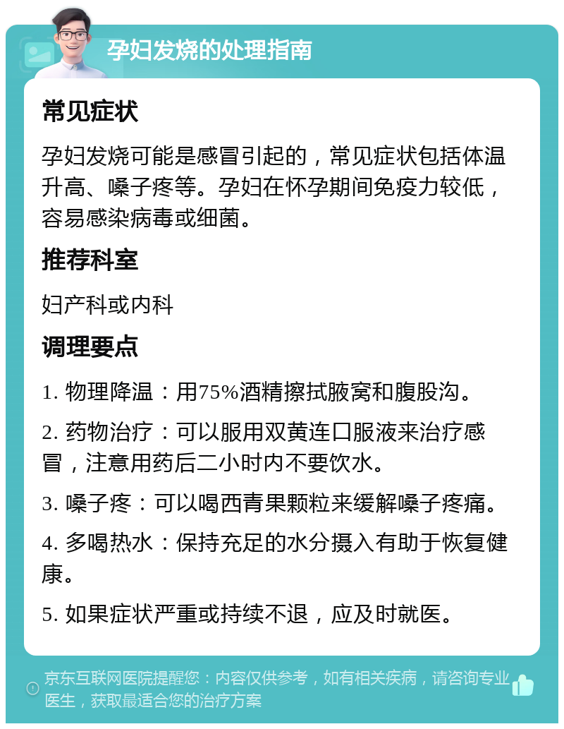 孕妇发烧的处理指南 常见症状 孕妇发烧可能是感冒引起的，常见症状包括体温升高、嗓子疼等。孕妇在怀孕期间免疫力较低，容易感染病毒或细菌。 推荐科室 妇产科或内科 调理要点 1. 物理降温：用75%酒精擦拭腋窝和腹股沟。 2. 药物治疗：可以服用双黄连口服液来治疗感冒，注意用药后二小时内不要饮水。 3. 嗓子疼：可以喝西青果颗粒来缓解嗓子疼痛。 4. 多喝热水：保持充足的水分摄入有助于恢复健康。 5. 如果症状严重或持续不退，应及时就医。