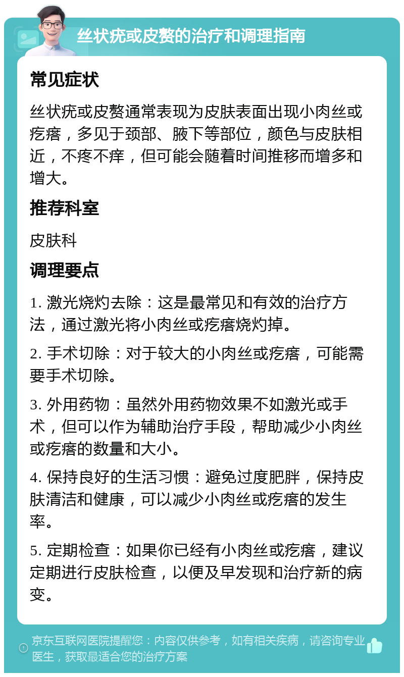 丝状疣或皮赘的治疗和调理指南 常见症状 丝状疣或皮赘通常表现为皮肤表面出现小肉丝或疙瘩，多见于颈部、腋下等部位，颜色与皮肤相近，不疼不痒，但可能会随着时间推移而增多和增大。 推荐科室 皮肤科 调理要点 1. 激光烧灼去除：这是最常见和有效的治疗方法，通过激光将小肉丝或疙瘩烧灼掉。 2. 手术切除：对于较大的小肉丝或疙瘩，可能需要手术切除。 3. 外用药物：虽然外用药物效果不如激光或手术，但可以作为辅助治疗手段，帮助减少小肉丝或疙瘩的数量和大小。 4. 保持良好的生活习惯：避免过度肥胖，保持皮肤清洁和健康，可以减少小肉丝或疙瘩的发生率。 5. 定期检查：如果你已经有小肉丝或疙瘩，建议定期进行皮肤检查，以便及早发现和治疗新的病变。