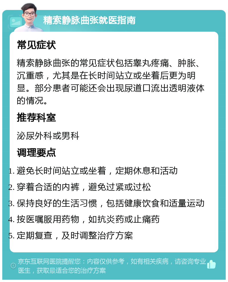 精索静脉曲张就医指南 常见症状 精索静脉曲张的常见症状包括睾丸疼痛、肿胀、沉重感，尤其是在长时间站立或坐着后更为明显。部分患者可能还会出现尿道口流出透明液体的情况。 推荐科室 泌尿外科或男科 调理要点 避免长时间站立或坐着，定期休息和活动 穿着合适的内裤，避免过紧或过松 保持良好的生活习惯，包括健康饮食和适量运动 按医嘱服用药物，如抗炎药或止痛药 定期复查，及时调整治疗方案