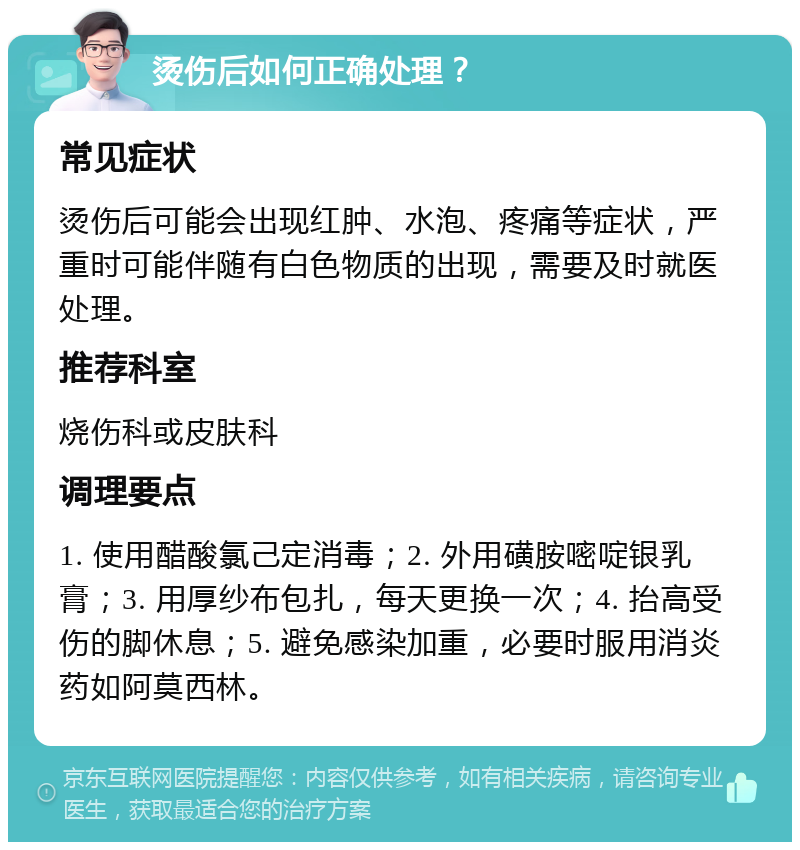 烫伤后如何正确处理？ 常见症状 烫伤后可能会出现红肿、水泡、疼痛等症状，严重时可能伴随有白色物质的出现，需要及时就医处理。 推荐科室 烧伤科或皮肤科 调理要点 1. 使用醋酸氯己定消毒；2. 外用磺胺嘧啶银乳膏；3. 用厚纱布包扎，每天更换一次；4. 抬高受伤的脚休息；5. 避免感染加重，必要时服用消炎药如阿莫西林。