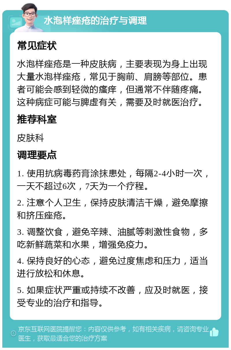 水泡样痤疮的治疗与调理 常见症状 水泡样痤疮是一种皮肤病，主要表现为身上出现大量水泡样痤疮，常见于胸前、肩膀等部位。患者可能会感到轻微的瘙痒，但通常不伴随疼痛。这种病症可能与脾虚有关，需要及时就医治疗。 推荐科室 皮肤科 调理要点 1. 使用抗病毒药膏涂抹患处，每隔2-4小时一次，一天不超过6次，7天为一个疗程。 2. 注意个人卫生，保持皮肤清洁干燥，避免摩擦和挤压痤疮。 3. 调整饮食，避免辛辣、油腻等刺激性食物，多吃新鲜蔬菜和水果，增强免疫力。 4. 保持良好的心态，避免过度焦虑和压力，适当进行放松和休息。 5. 如果症状严重或持续不改善，应及时就医，接受专业的治疗和指导。