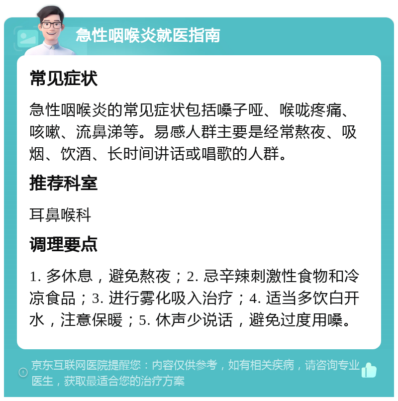 急性咽喉炎就医指南 常见症状 急性咽喉炎的常见症状包括嗓子哑、喉咙疼痛、咳嗽、流鼻涕等。易感人群主要是经常熬夜、吸烟、饮酒、长时间讲话或唱歌的人群。 推荐科室 耳鼻喉科 调理要点 1. 多休息，避免熬夜；2. 忌辛辣刺激性食物和冷凉食品；3. 进行雾化吸入治疗；4. 适当多饮白开水，注意保暖；5. 休声少说话，避免过度用嗓。