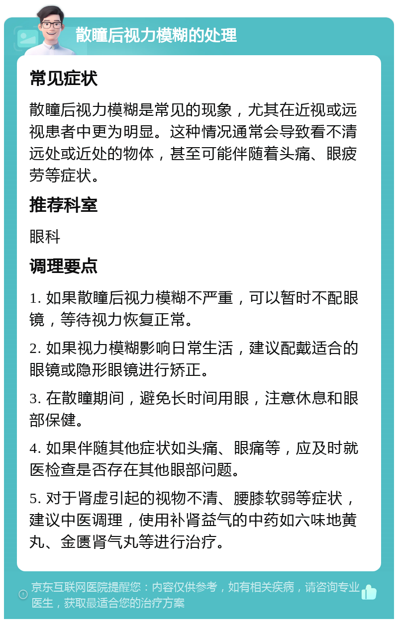 散瞳后视力模糊的处理 常见症状 散瞳后视力模糊是常见的现象，尤其在近视或远视患者中更为明显。这种情况通常会导致看不清远处或近处的物体，甚至可能伴随着头痛、眼疲劳等症状。 推荐科室 眼科 调理要点 1. 如果散瞳后视力模糊不严重，可以暂时不配眼镜，等待视力恢复正常。 2. 如果视力模糊影响日常生活，建议配戴适合的眼镜或隐形眼镜进行矫正。 3. 在散瞳期间，避免长时间用眼，注意休息和眼部保健。 4. 如果伴随其他症状如头痛、眼痛等，应及时就医检查是否存在其他眼部问题。 5. 对于肾虚引起的视物不清、腰膝软弱等症状，建议中医调理，使用补肾益气的中药如六味地黄丸、金匮肾气丸等进行治疗。