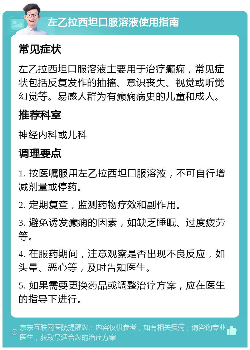 左乙拉西坦口服溶液使用指南 常见症状 左乙拉西坦口服溶液主要用于治疗癫痫，常见症状包括反复发作的抽搐、意识丧失、视觉或听觉幻觉等。易感人群为有癫痫病史的儿童和成人。 推荐科室 神经内科或儿科 调理要点 1. 按医嘱服用左乙拉西坦口服溶液，不可自行增减剂量或停药。 2. 定期复查，监测药物疗效和副作用。 3. 避免诱发癫痫的因素，如缺乏睡眠、过度疲劳等。 4. 在服药期间，注意观察是否出现不良反应，如头晕、恶心等，及时告知医生。 5. 如果需要更换药品或调整治疗方案，应在医生的指导下进行。