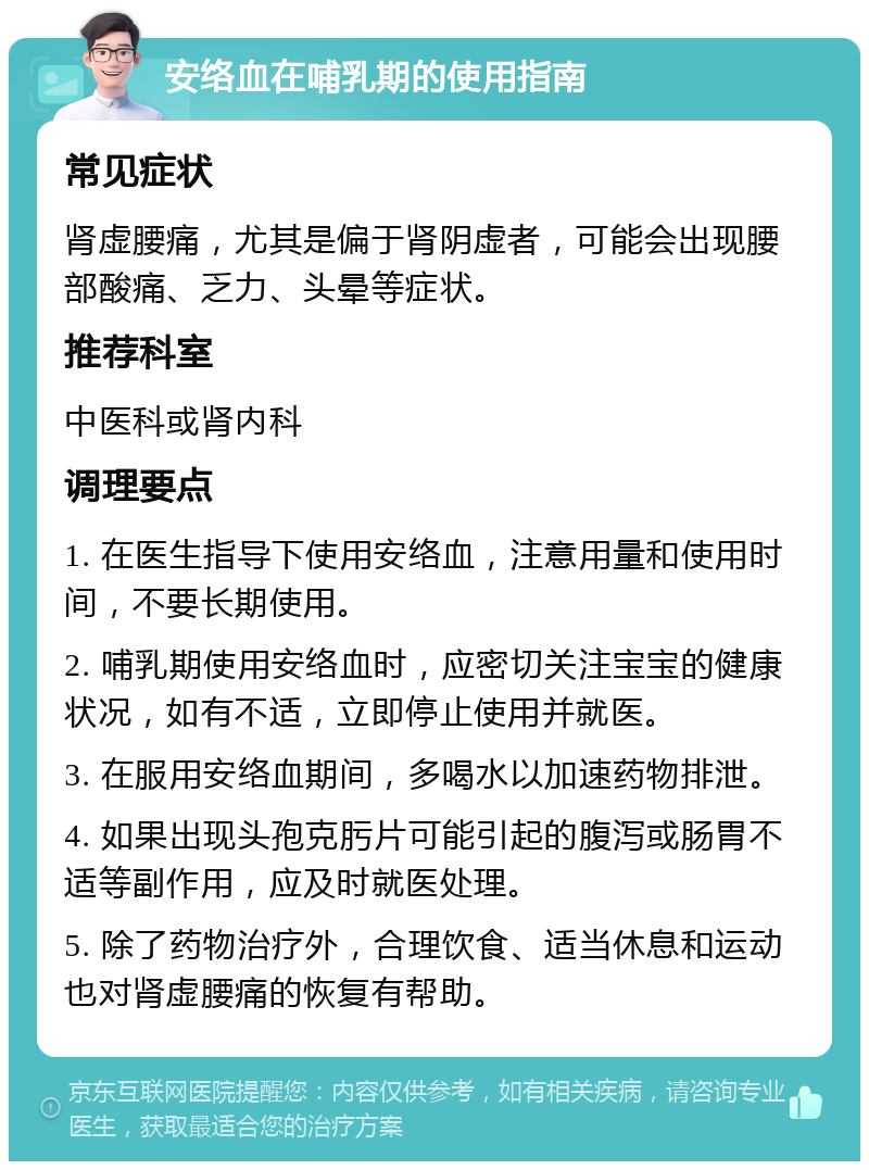 安络血在哺乳期的使用指南 常见症状 肾虚腰痛，尤其是偏于肾阴虚者，可能会出现腰部酸痛、乏力、头晕等症状。 推荐科室 中医科或肾内科 调理要点 1. 在医生指导下使用安络血，注意用量和使用时间，不要长期使用。 2. 哺乳期使用安络血时，应密切关注宝宝的健康状况，如有不适，立即停止使用并就医。 3. 在服用安络血期间，多喝水以加速药物排泄。 4. 如果出现头孢克肟片可能引起的腹泻或肠胃不适等副作用，应及时就医处理。 5. 除了药物治疗外，合理饮食、适当休息和运动也对肾虚腰痛的恢复有帮助。