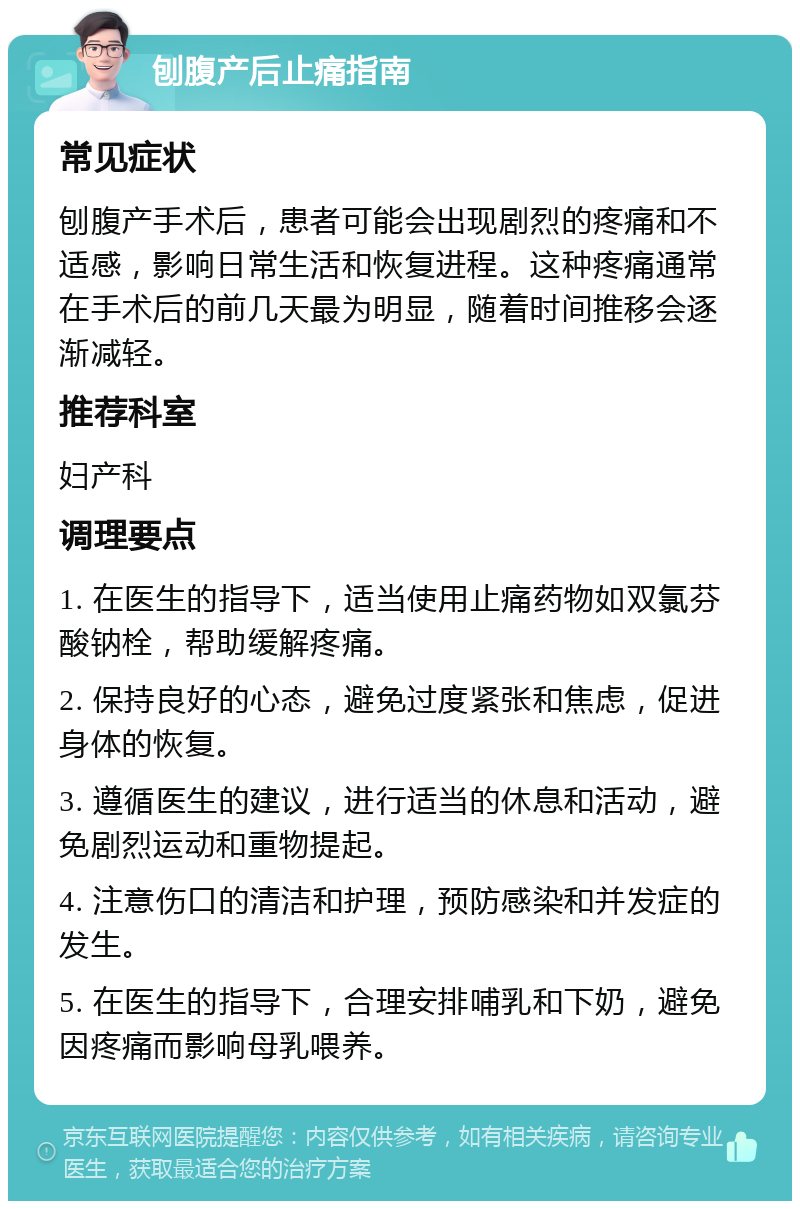 刨腹产后止痛指南 常见症状 刨腹产手术后，患者可能会出现剧烈的疼痛和不适感，影响日常生活和恢复进程。这种疼痛通常在手术后的前几天最为明显，随着时间推移会逐渐减轻。 推荐科室 妇产科 调理要点 1. 在医生的指导下，适当使用止痛药物如双氯芬酸钠栓，帮助缓解疼痛。 2. 保持良好的心态，避免过度紧张和焦虑，促进身体的恢复。 3. 遵循医生的建议，进行适当的休息和活动，避免剧烈运动和重物提起。 4. 注意伤口的清洁和护理，预防感染和并发症的发生。 5. 在医生的指导下，合理安排哺乳和下奶，避免因疼痛而影响母乳喂养。