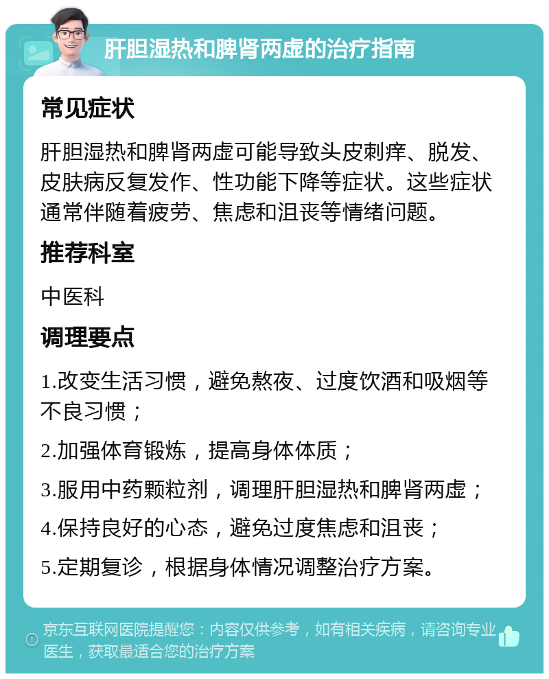 肝胆湿热和脾肾两虚的治疗指南 常见症状 肝胆湿热和脾肾两虚可能导致头皮刺痒、脱发、皮肤病反复发作、性功能下降等症状。这些症状通常伴随着疲劳、焦虑和沮丧等情绪问题。 推荐科室 中医科 调理要点 1.改变生活习惯，避免熬夜、过度饮酒和吸烟等不良习惯； 2.加强体育锻炼，提高身体体质； 3.服用中药颗粒剂，调理肝胆湿热和脾肾两虚； 4.保持良好的心态，避免过度焦虑和沮丧； 5.定期复诊，根据身体情况调整治疗方案。