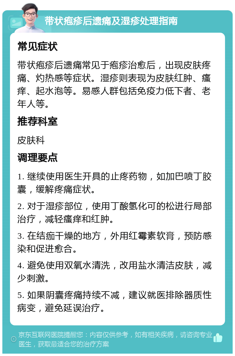 带状疱疹后遗痛及湿疹处理指南 常见症状 带状疱疹后遗痛常见于疱疹治愈后，出现皮肤疼痛、灼热感等症状。湿疹则表现为皮肤红肿、瘙痒、起水泡等。易感人群包括免疫力低下者、老年人等。 推荐科室 皮肤科 调理要点 1. 继续使用医生开具的止疼药物，如加巴喷丁胶囊，缓解疼痛症状。 2. 对于湿疹部位，使用丁酸氢化可的松进行局部治疗，减轻瘙痒和红肿。 3. 在结痂干燥的地方，外用红霉素软膏，预防感染和促进愈合。 4. 避免使用双氧水清洗，改用盐水清洁皮肤，减少刺激。 5. 如果阴囊疼痛持续不减，建议就医排除器质性病变，避免延误治疗。