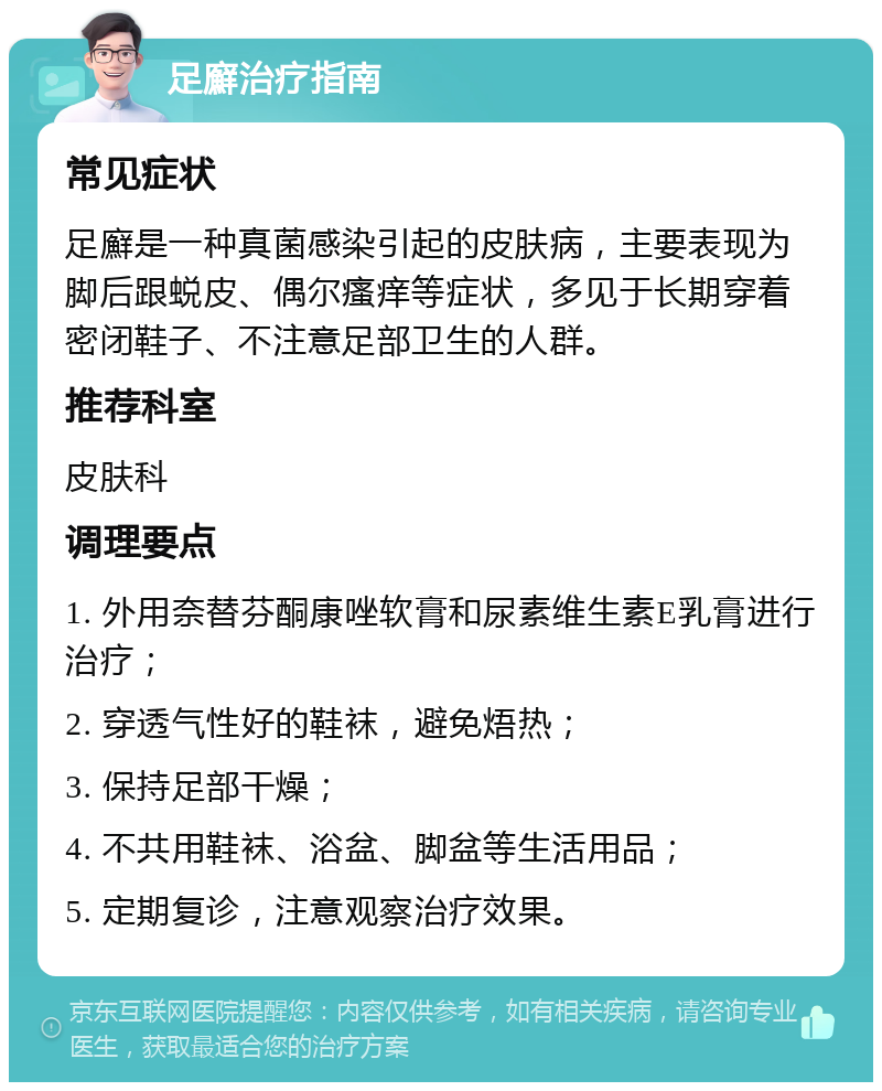 足廯治疗指南 常见症状 足廯是一种真菌感染引起的皮肤病，主要表现为脚后跟蜕皮、偶尔瘙痒等症状，多见于长期穿着密闭鞋子、不注意足部卫生的人群。 推荐科室 皮肤科 调理要点 1. 外用奈替芬酮康唑软膏和尿素维生素E乳膏进行治疗； 2. 穿透气性好的鞋袜，避免焐热； 3. 保持足部干燥； 4. 不共用鞋袜、浴盆、脚盆等生活用品； 5. 定期复诊，注意观察治疗效果。