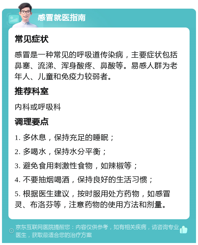 感冒就医指南 常见症状 感冒是一种常见的呼吸道传染病，主要症状包括鼻塞、流涕、浑身酸疼、鼻酸等。易感人群为老年人、儿童和免疫力较弱者。 推荐科室 内科或呼吸科 调理要点 1. 多休息，保持充足的睡眠； 2. 多喝水，保持水分平衡； 3. 避免食用刺激性食物，如辣椒等； 4. 不要抽烟喝酒，保持良好的生活习惯； 5. 根据医生建议，按时服用处方药物，如感冒灵、布洛芬等，注意药物的使用方法和剂量。