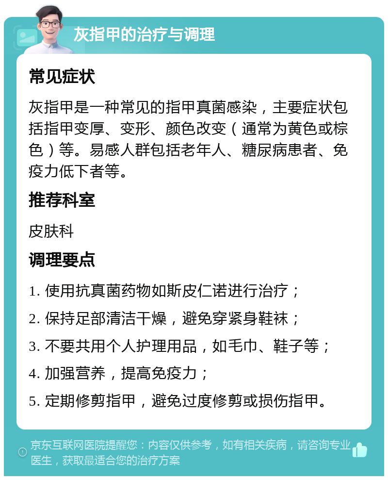 灰指甲的治疗与调理 常见症状 灰指甲是一种常见的指甲真菌感染，主要症状包括指甲变厚、变形、颜色改变（通常为黄色或棕色）等。易感人群包括老年人、糖尿病患者、免疫力低下者等。 推荐科室 皮肤科 调理要点 1. 使用抗真菌药物如斯皮仁诺进行治疗； 2. 保持足部清洁干燥，避免穿紧身鞋袜； 3. 不要共用个人护理用品，如毛巾、鞋子等； 4. 加强营养，提高免疫力； 5. 定期修剪指甲，避免过度修剪或损伤指甲。