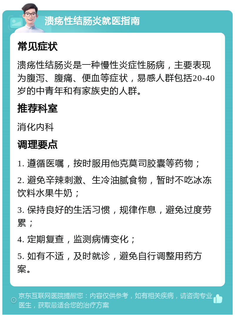 溃疡性结肠炎就医指南 常见症状 溃疡性结肠炎是一种慢性炎症性肠病，主要表现为腹泻、腹痛、便血等症状，易感人群包括20-40岁的中青年和有家族史的人群。 推荐科室 消化内科 调理要点 1. 遵循医嘱，按时服用他克莫司胶囊等药物； 2. 避免辛辣刺激、生冷油腻食物，暂时不吃冰冻饮料水果牛奶； 3. 保持良好的生活习惯，规律作息，避免过度劳累； 4. 定期复查，监测病情变化； 5. 如有不适，及时就诊，避免自行调整用药方案。