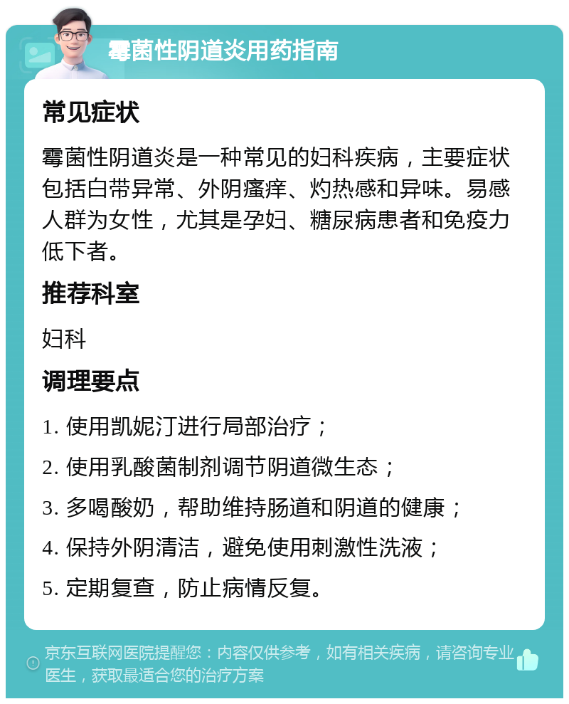 霉菌性阴道炎用药指南 常见症状 霉菌性阴道炎是一种常见的妇科疾病，主要症状包括白带异常、外阴瘙痒、灼热感和异味。易感人群为女性，尤其是孕妇、糖尿病患者和免疫力低下者。 推荐科室 妇科 调理要点 1. 使用凯妮汀进行局部治疗； 2. 使用乳酸菌制剂调节阴道微生态； 3. 多喝酸奶，帮助维持肠道和阴道的健康； 4. 保持外阴清洁，避免使用刺激性洗液； 5. 定期复查，防止病情反复。