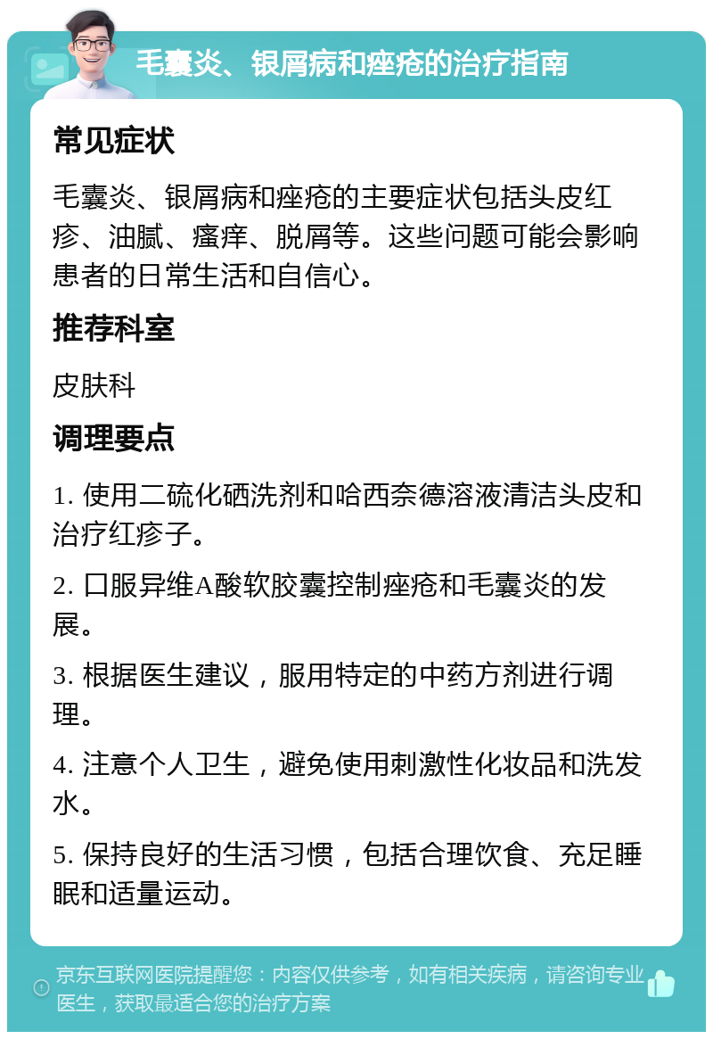 毛囊炎、银屑病和痤疮的治疗指南 常见症状 毛囊炎、银屑病和痤疮的主要症状包括头皮红疹、油腻、瘙痒、脱屑等。这些问题可能会影响患者的日常生活和自信心。 推荐科室 皮肤科 调理要点 1. 使用二硫化硒洗剂和哈西奈德溶液清洁头皮和治疗红疹子。 2. 口服异维A酸软胶囊控制痤疮和毛囊炎的发展。 3. 根据医生建议，服用特定的中药方剂进行调理。 4. 注意个人卫生，避免使用刺激性化妆品和洗发水。 5. 保持良好的生活习惯，包括合理饮食、充足睡眠和适量运动。