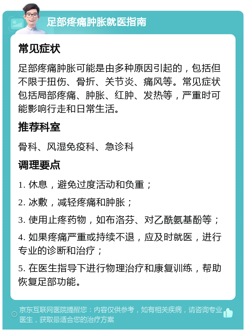 足部疼痛肿胀就医指南 常见症状 足部疼痛肿胀可能是由多种原因引起的，包括但不限于扭伤、骨折、关节炎、痛风等。常见症状包括局部疼痛、肿胀、红肿、发热等，严重时可能影响行走和日常生活。 推荐科室 骨科、风湿免疫科、急诊科 调理要点 1. 休息，避免过度活动和负重； 2. 冰敷，减轻疼痛和肿胀； 3. 使用止疼药物，如布洛芬、对乙酰氨基酚等； 4. 如果疼痛严重或持续不退，应及时就医，进行专业的诊断和治疗； 5. 在医生指导下进行物理治疗和康复训练，帮助恢复足部功能。