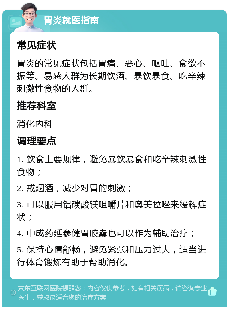 胃炎就医指南 常见症状 胃炎的常见症状包括胃痛、恶心、呕吐、食欲不振等。易感人群为长期饮酒、暴饮暴食、吃辛辣刺激性食物的人群。 推荐科室 消化内科 调理要点 1. 饮食上要规律，避免暴饮暴食和吃辛辣刺激性食物； 2. 戒烟酒，减少对胃的刺激； 3. 可以服用铝碳酸镁咀嚼片和奥美拉唑来缓解症状； 4. 中成药延参健胃胶囊也可以作为辅助治疗； 5. 保持心情舒畅，避免紧张和压力过大，适当进行体育锻炼有助于帮助消化。