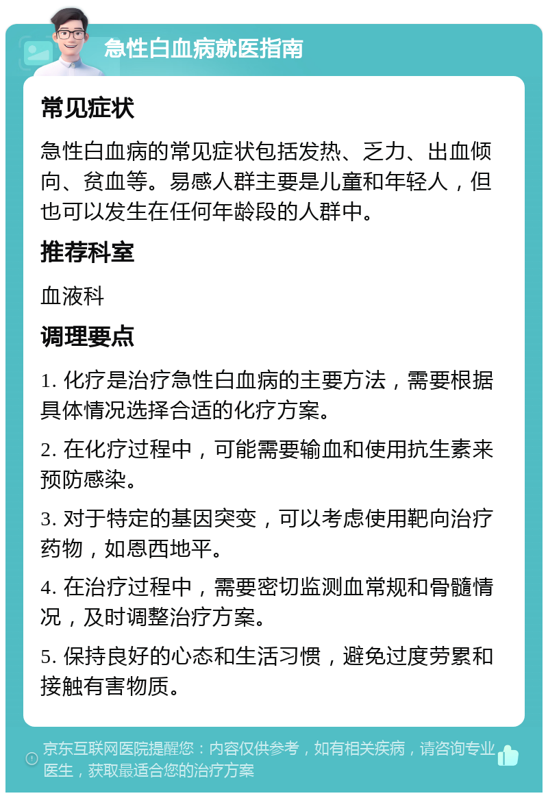 急性白血病就医指南 常见症状 急性白血病的常见症状包括发热、乏力、出血倾向、贫血等。易感人群主要是儿童和年轻人，但也可以发生在任何年龄段的人群中。 推荐科室 血液科 调理要点 1. 化疗是治疗急性白血病的主要方法，需要根据具体情况选择合适的化疗方案。 2. 在化疗过程中，可能需要输血和使用抗生素来预防感染。 3. 对于特定的基因突变，可以考虑使用靶向治疗药物，如恩西地平。 4. 在治疗过程中，需要密切监测血常规和骨髓情况，及时调整治疗方案。 5. 保持良好的心态和生活习惯，避免过度劳累和接触有害物质。