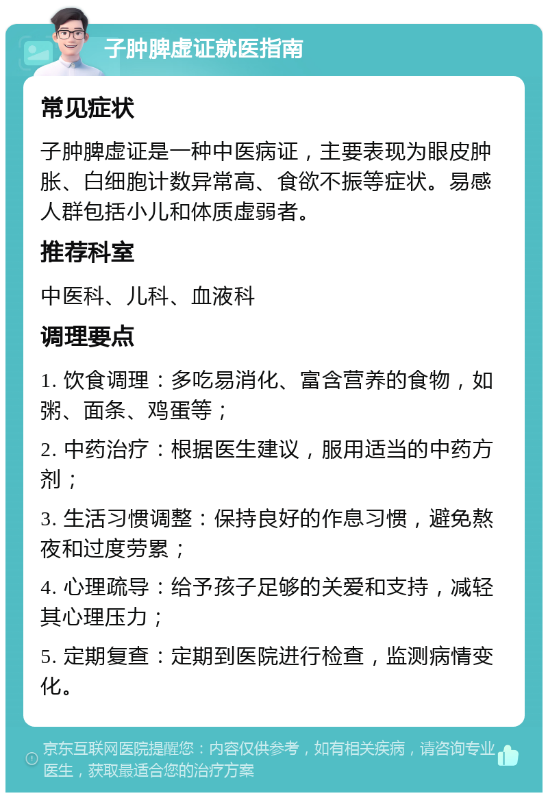 子肿脾虚证就医指南 常见症状 子肿脾虚证是一种中医病证，主要表现为眼皮肿胀、白细胞计数异常高、食欲不振等症状。易感人群包括小儿和体质虚弱者。 推荐科室 中医科、儿科、血液科 调理要点 1. 饮食调理：多吃易消化、富含营养的食物，如粥、面条、鸡蛋等； 2. 中药治疗：根据医生建议，服用适当的中药方剂； 3. 生活习惯调整：保持良好的作息习惯，避免熬夜和过度劳累； 4. 心理疏导：给予孩子足够的关爱和支持，减轻其心理压力； 5. 定期复查：定期到医院进行检查，监测病情变化。