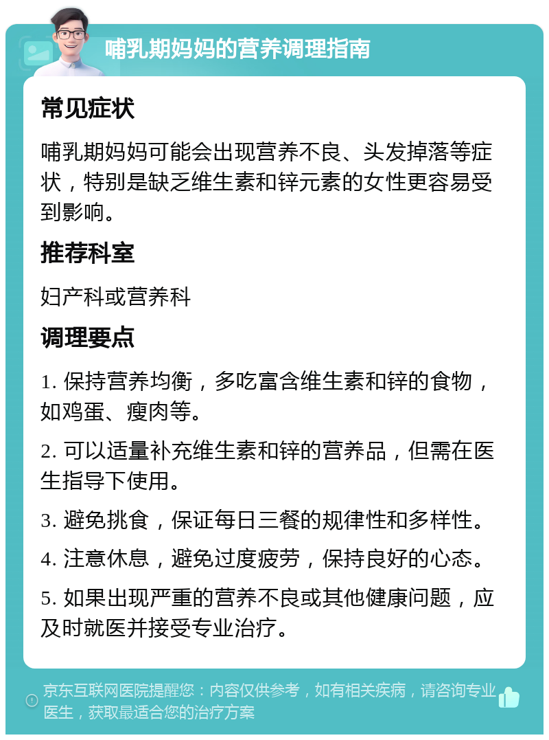 哺乳期妈妈的营养调理指南 常见症状 哺乳期妈妈可能会出现营养不良、头发掉落等症状，特别是缺乏维生素和锌元素的女性更容易受到影响。 推荐科室 妇产科或营养科 调理要点 1. 保持营养均衡，多吃富含维生素和锌的食物，如鸡蛋、瘦肉等。 2. 可以适量补充维生素和锌的营养品，但需在医生指导下使用。 3. 避免挑食，保证每日三餐的规律性和多样性。 4. 注意休息，避免过度疲劳，保持良好的心态。 5. 如果出现严重的营养不良或其他健康问题，应及时就医并接受专业治疗。