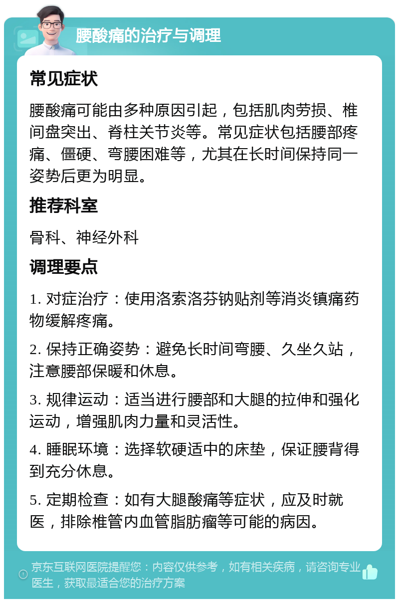 腰酸痛的治疗与调理 常见症状 腰酸痛可能由多种原因引起，包括肌肉劳损、椎间盘突出、脊柱关节炎等。常见症状包括腰部疼痛、僵硬、弯腰困难等，尤其在长时间保持同一姿势后更为明显。 推荐科室 骨科、神经外科 调理要点 1. 对症治疗：使用洛索洛芬钠贴剂等消炎镇痛药物缓解疼痛。 2. 保持正确姿势：避免长时间弯腰、久坐久站，注意腰部保暖和休息。 3. 规律运动：适当进行腰部和大腿的拉伸和强化运动，增强肌肉力量和灵活性。 4. 睡眠环境：选择软硬适中的床垫，保证腰背得到充分休息。 5. 定期检查：如有大腿酸痛等症状，应及时就医，排除椎管内血管脂肪瘤等可能的病因。