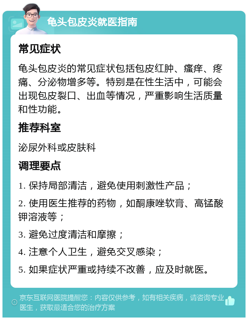 龟头包皮炎就医指南 常见症状 龟头包皮炎的常见症状包括包皮红肿、瘙痒、疼痛、分泌物增多等。特别是在性生活中，可能会出现包皮裂口、出血等情况，严重影响生活质量和性功能。 推荐科室 泌尿外科或皮肤科 调理要点 1. 保持局部清洁，避免使用刺激性产品； 2. 使用医生推荐的药物，如酮康唑软膏、高锰酸钾溶液等； 3. 避免过度清洁和摩擦； 4. 注意个人卫生，避免交叉感染； 5. 如果症状严重或持续不改善，应及时就医。