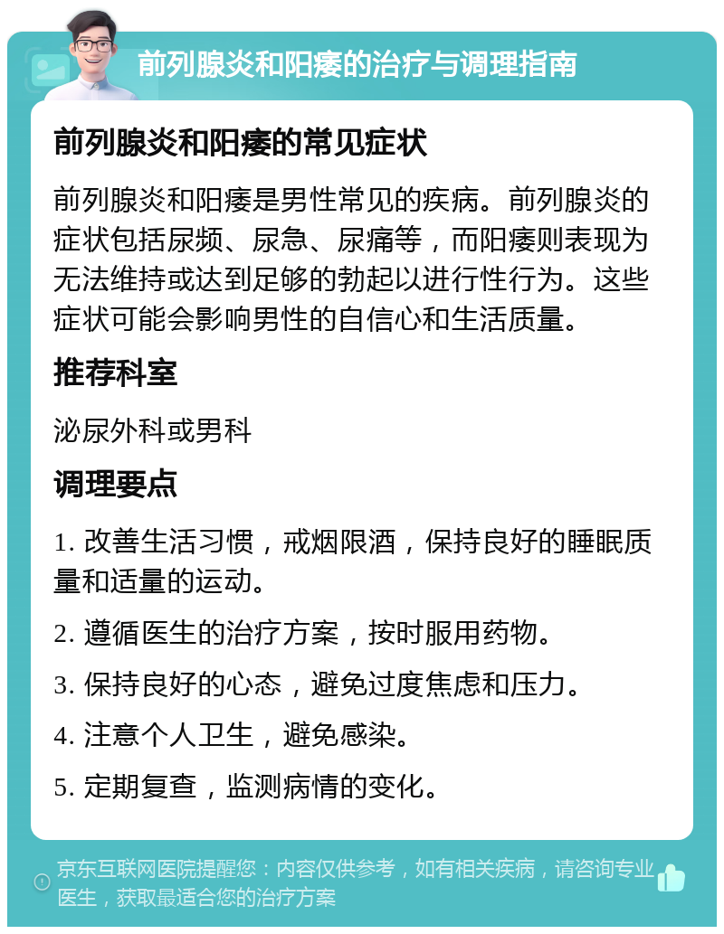 前列腺炎和阳痿的治疗与调理指南 前列腺炎和阳痿的常见症状 前列腺炎和阳痿是男性常见的疾病。前列腺炎的症状包括尿频、尿急、尿痛等，而阳痿则表现为无法维持或达到足够的勃起以进行性行为。这些症状可能会影响男性的自信心和生活质量。 推荐科室 泌尿外科或男科 调理要点 1. 改善生活习惯，戒烟限酒，保持良好的睡眠质量和适量的运动。 2. 遵循医生的治疗方案，按时服用药物。 3. 保持良好的心态，避免过度焦虑和压力。 4. 注意个人卫生，避免感染。 5. 定期复查，监测病情的变化。