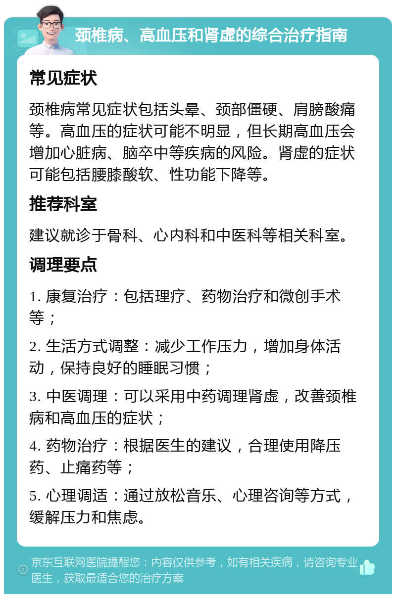 颈椎病、高血压和肾虚的综合治疗指南 常见症状 颈椎病常见症状包括头晕、颈部僵硬、肩膀酸痛等。高血压的症状可能不明显，但长期高血压会增加心脏病、脑卒中等疾病的风险。肾虚的症状可能包括腰膝酸软、性功能下降等。 推荐科室 建议就诊于骨科、心内科和中医科等相关科室。 调理要点 1. 康复治疗：包括理疗、药物治疗和微创手术等； 2. 生活方式调整：减少工作压力，增加身体活动，保持良好的睡眠习惯； 3. 中医调理：可以采用中药调理肾虚，改善颈椎病和高血压的症状； 4. 药物治疗：根据医生的建议，合理使用降压药、止痛药等； 5. 心理调适：通过放松音乐、心理咨询等方式，缓解压力和焦虑。