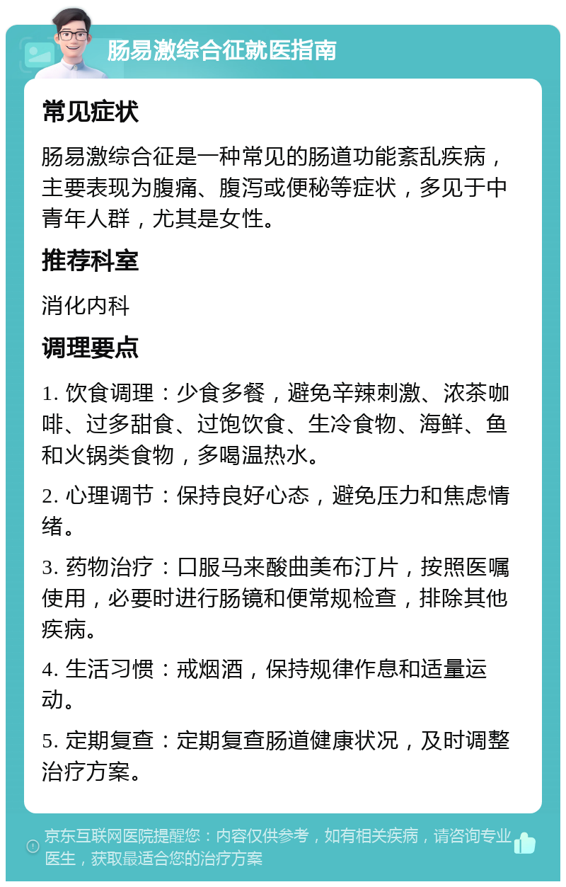 肠易激综合征就医指南 常见症状 肠易激综合征是一种常见的肠道功能紊乱疾病，主要表现为腹痛、腹泻或便秘等症状，多见于中青年人群，尤其是女性。 推荐科室 消化内科 调理要点 1. 饮食调理：少食多餐，避免辛辣刺激、浓茶咖啡、过多甜食、过饱饮食、生冷食物、海鲜、鱼和火锅类食物，多喝温热水。 2. 心理调节：保持良好心态，避免压力和焦虑情绪。 3. 药物治疗：口服马来酸曲美布汀片，按照医嘱使用，必要时进行肠镜和便常规检查，排除其他疾病。 4. 生活习惯：戒烟酒，保持规律作息和适量运动。 5. 定期复查：定期复查肠道健康状况，及时调整治疗方案。