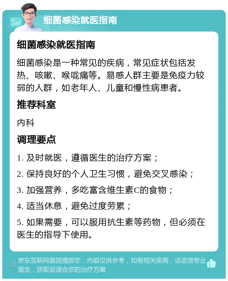 细菌感染就医指南 细菌感染就医指南 细菌感染是一种常见的疾病，常见症状包括发热、咳嗽、喉咙痛等。易感人群主要是免疫力较弱的人群，如老年人、儿童和慢性病患者。 推荐科室 内科 调理要点 1. 及时就医，遵循医生的治疗方案； 2. 保持良好的个人卫生习惯，避免交叉感染； 3. 加强营养，多吃富含维生素C的食物； 4. 适当休息，避免过度劳累； 5. 如果需要，可以服用抗生素等药物，但必须在医生的指导下使用。