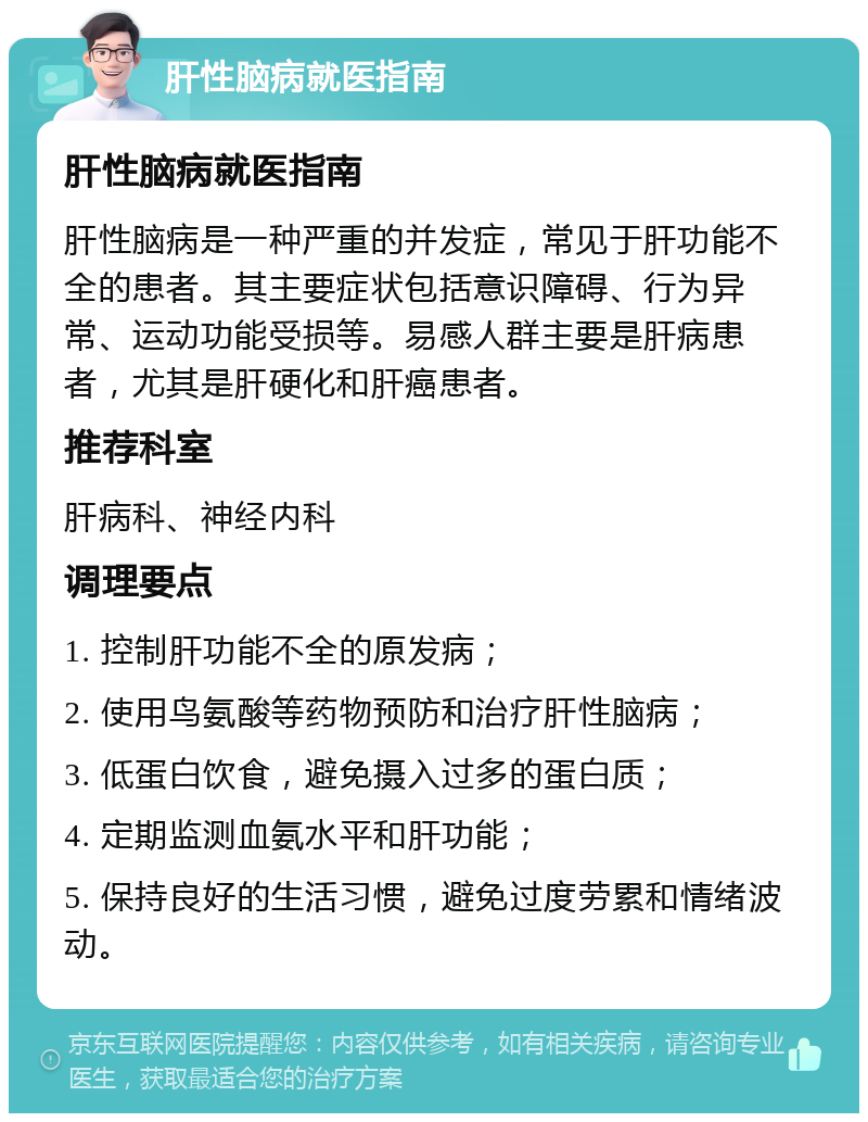 肝性脑病就医指南 肝性脑病就医指南 肝性脑病是一种严重的并发症，常见于肝功能不全的患者。其主要症状包括意识障碍、行为异常、运动功能受损等。易感人群主要是肝病患者，尤其是肝硬化和肝癌患者。 推荐科室 肝病科、神经内科 调理要点 1. 控制肝功能不全的原发病； 2. 使用鸟氨酸等药物预防和治疗肝性脑病； 3. 低蛋白饮食，避免摄入过多的蛋白质； 4. 定期监测血氨水平和肝功能； 5. 保持良好的生活习惯，避免过度劳累和情绪波动。