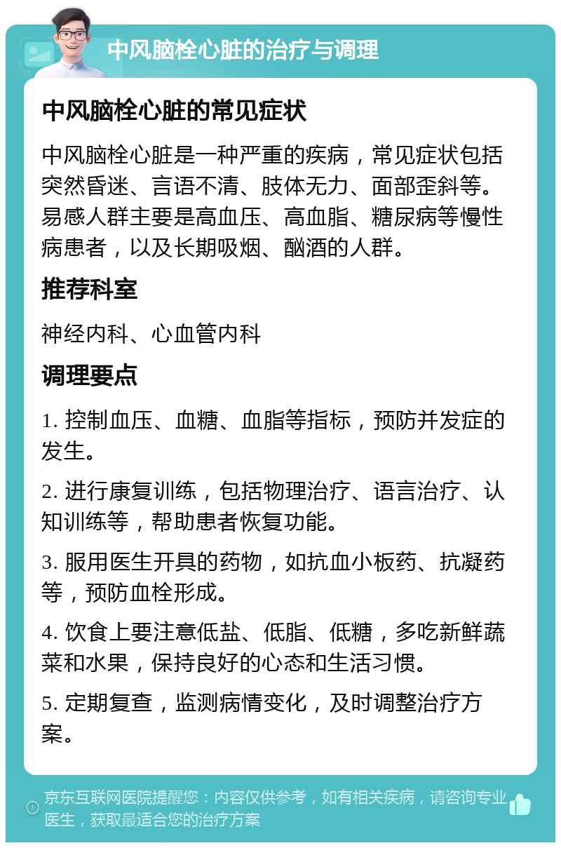 中风脑栓心脏的治疗与调理 中风脑栓心脏的常见症状 中风脑栓心脏是一种严重的疾病，常见症状包括突然昏迷、言语不清、肢体无力、面部歪斜等。易感人群主要是高血压、高血脂、糖尿病等慢性病患者，以及长期吸烟、酗酒的人群。 推荐科室 神经内科、心血管内科 调理要点 1. 控制血压、血糖、血脂等指标，预防并发症的发生。 2. 进行康复训练，包括物理治疗、语言治疗、认知训练等，帮助患者恢复功能。 3. 服用医生开具的药物，如抗血小板药、抗凝药等，预防血栓形成。 4. 饮食上要注意低盐、低脂、低糖，多吃新鲜蔬菜和水果，保持良好的心态和生活习惯。 5. 定期复查，监测病情变化，及时调整治疗方案。