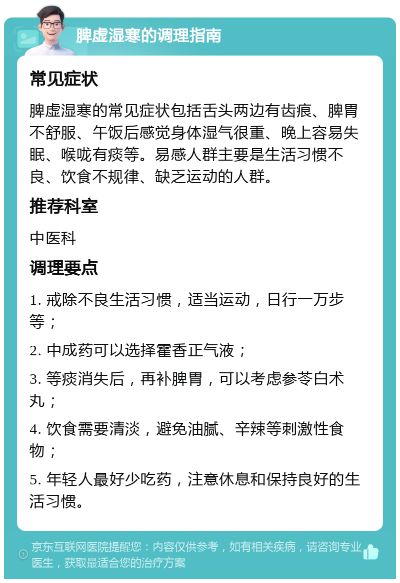 脾虚湿寒的调理指南 常见症状 脾虚湿寒的常见症状包括舌头两边有齿痕、脾胃不舒服、午饭后感觉身体湿气很重、晚上容易失眠、喉咙有痰等。易感人群主要是生活习惯不良、饮食不规律、缺乏运动的人群。 推荐科室 中医科 调理要点 1. 戒除不良生活习惯,适当运动,日行一万步等; 2. 中成药可以选择霍香正气液; 3. 等痰消失后,再补脾胃,可以考虑参苓白术丸; 4. 饮食需要清淡,避免油腻、辛辣等刺激性食物; 5. 年轻人最好少吃药,注意休息和保持良好的生活习惯。