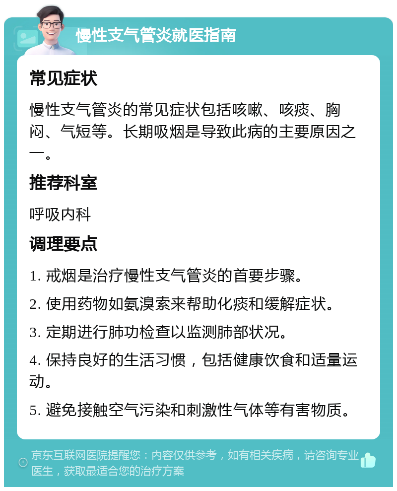 慢性支气管炎就医指南 常见症状 慢性支气管炎的常见症状包括咳嗽、咳痰、胸闷、气短等。长期吸烟是导致此病的主要原因之一。 推荐科室 呼吸内科 调理要点 1. 戒烟是治疗慢性支气管炎的首要步骤。 2. 使用药物如氨溴索来帮助化痰和缓解症状。 3. 定期进行肺功检查以监测肺部状况。 4. 保持良好的生活习惯，包括健康饮食和适量运动。 5. 避免接触空气污染和刺激性气体等有害物质。